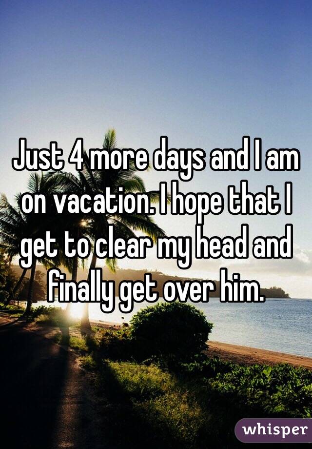 Just 4 more days and I am on vacation. I hope that I get to clear my head and finally get over him. 