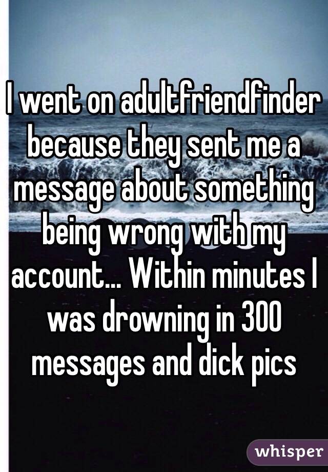 I went on adultfriendfinder because they sent me a message about something being wrong with my account... Within minutes I was drowning in 300 messages and dick pics