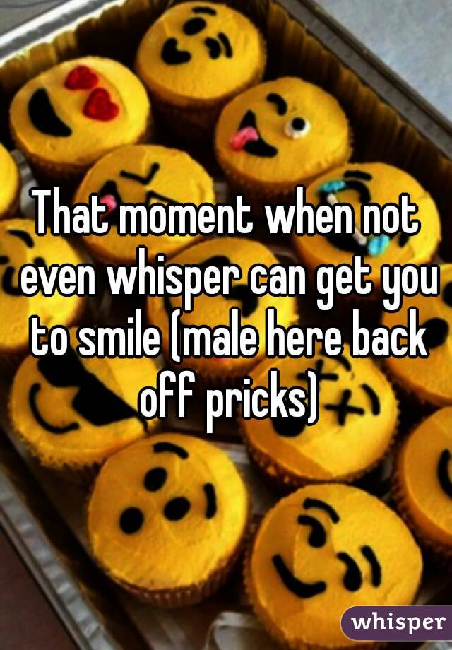 That moment when not even whisper can get you to smile (male here back off pricks)