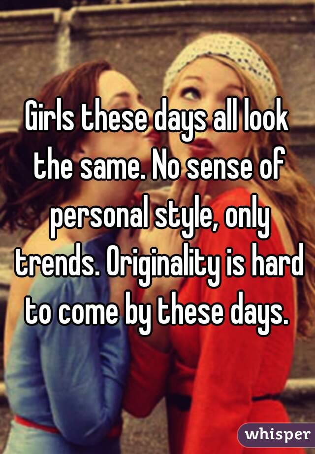 Girls these days all look the same. No sense of personal style, only trends. Originality is hard to come by these days. 