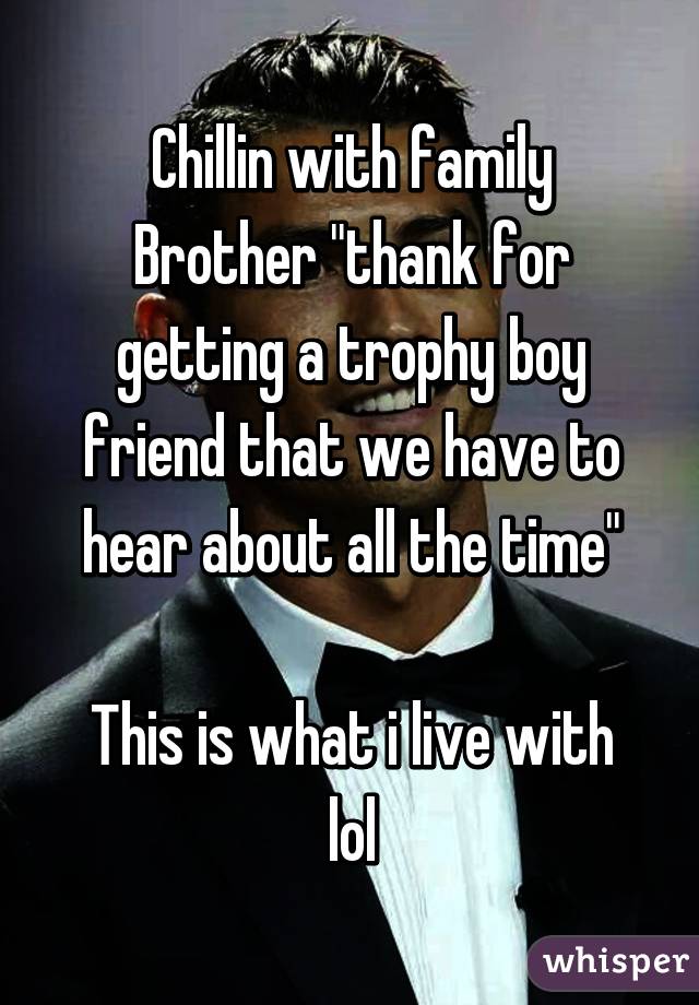 Chillin with family
Brother "thank for getting a trophy boy friend that we have to hear about all the time"

This is what i live with lol