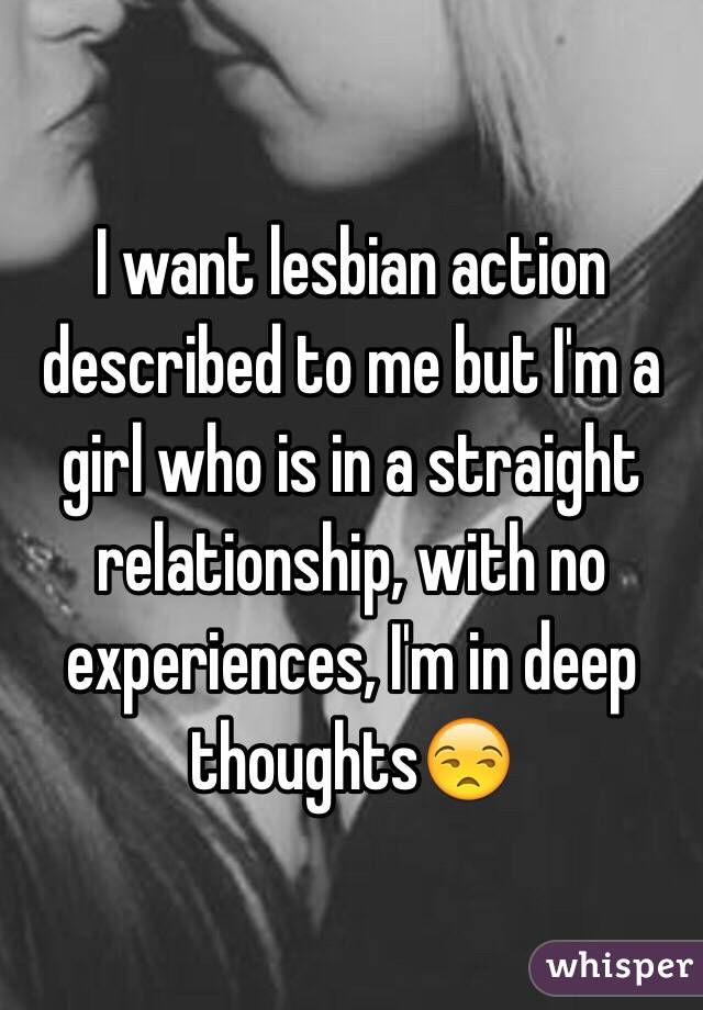 I want lesbian action described to me but I'm a girl who is in a straight relationship, with no experiences, I'm in deep thoughts😒