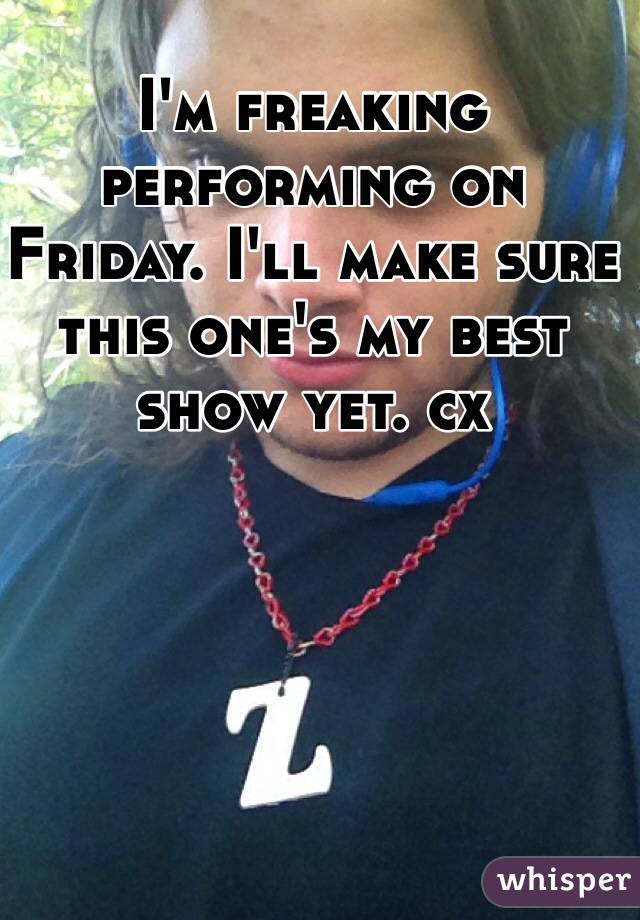 I'm freaking performing on Friday. I'll make sure this one's my best show yet. cx