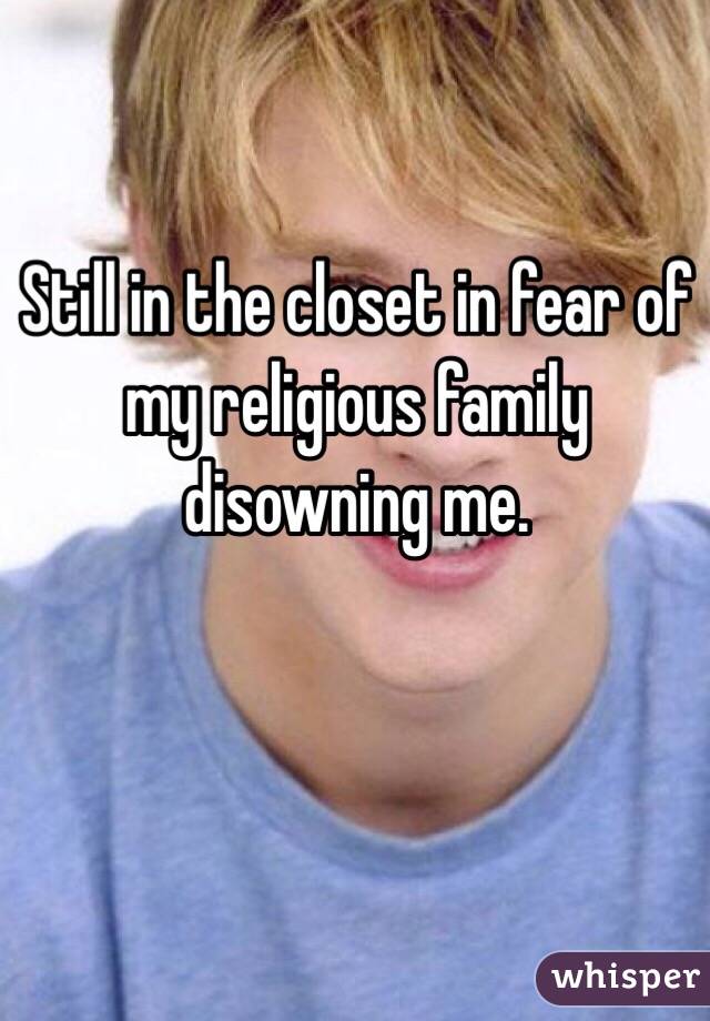 Still in the closet in fear of my religious family disowning me.