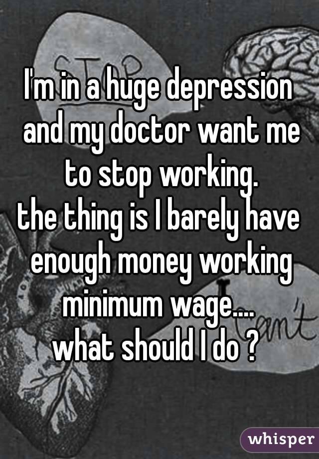 I'm in a huge depression and my doctor want me to stop working.
the thing is I barely have enough money working minimum wage.... 
what should I do ? 