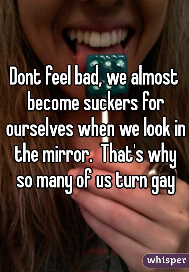 Dont feel bad, we almost become suckers for ourselves when we look in the mirror.  That's why so many of us turn gay