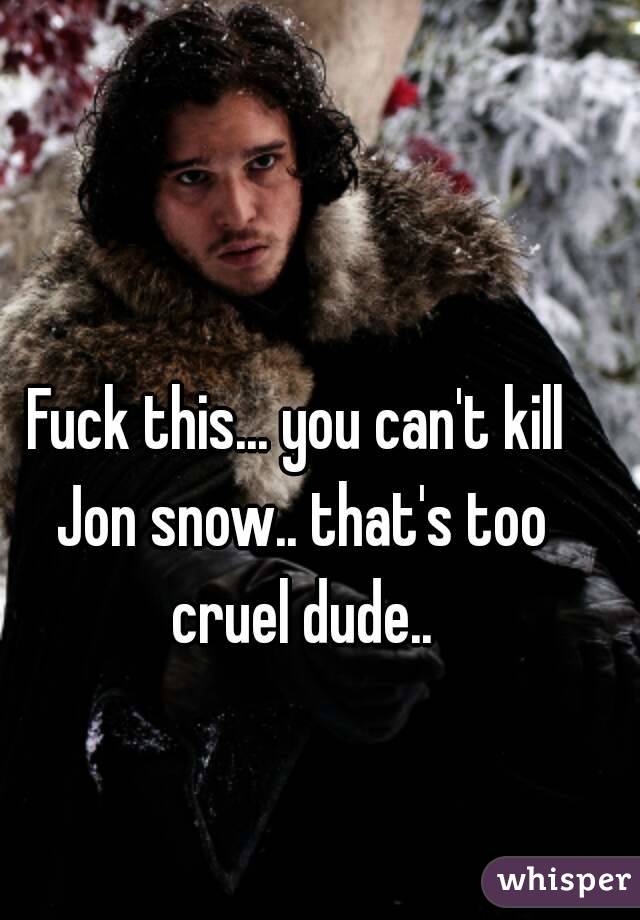 Fuck this... you can't kill Jon snow.. that's too cruel dude..
