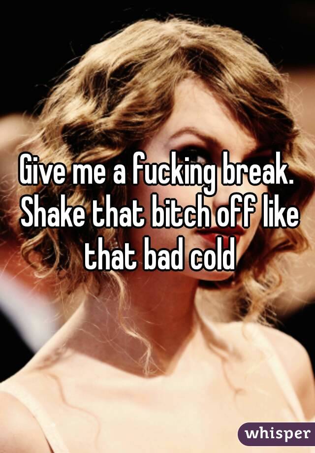 Give me a fucking break. Shake that bitch off like that bad cold