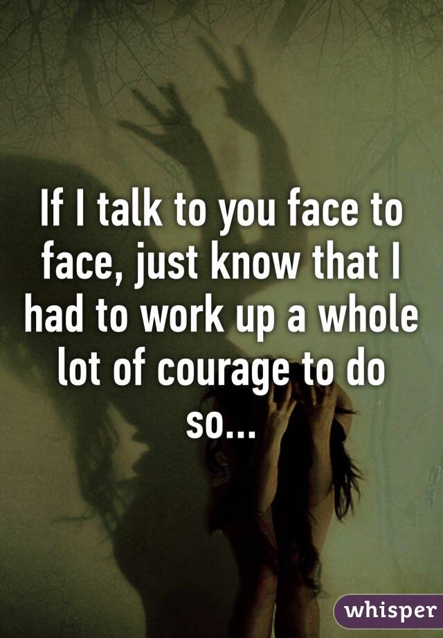 If I talk to you face to face, just know that I had to work up a whole lot of courage to do so...