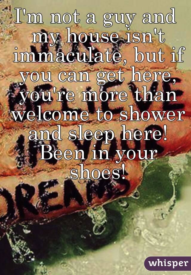 I'm not a guy and my house isn't immaculate, but if you can get here, you're more than welcome to shower and sleep here! Been in your shoes!