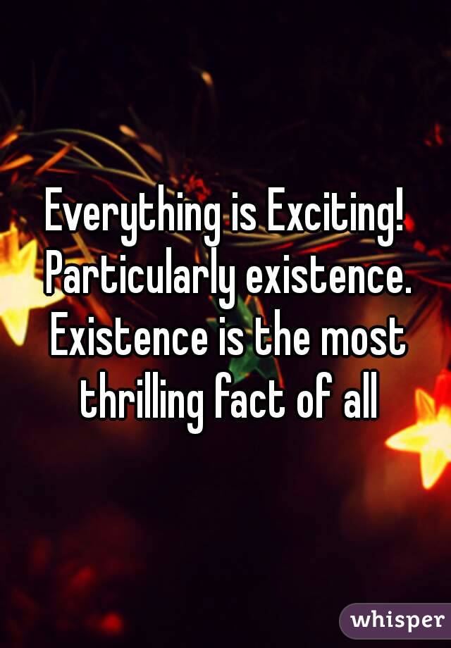 Everything is Exciting! Particularly existence. Existence is the most thrilling fact of all