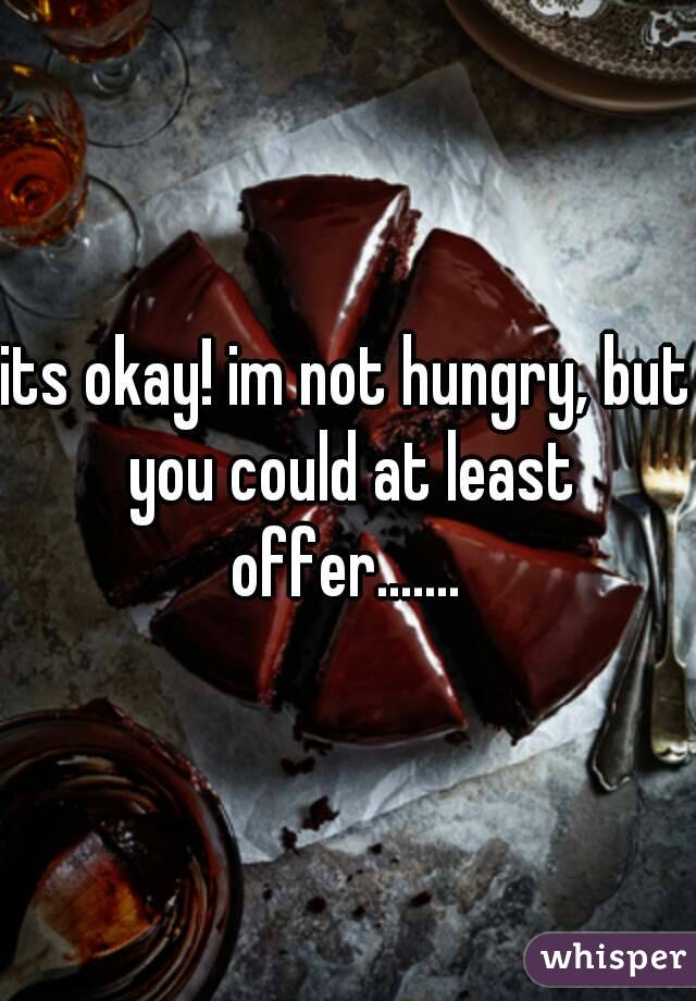 its okay! im not hungry, but you could at least offer....... 