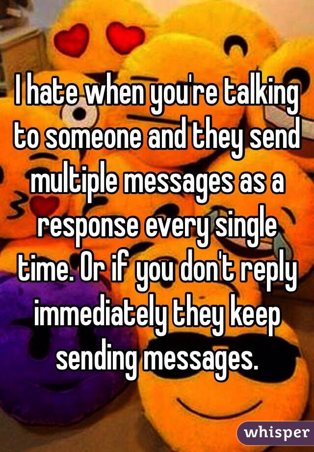 I hate when you're talking to someone and they send multiple messages as a response every single time. Or if you don't reply immediately they keep sending messages. 