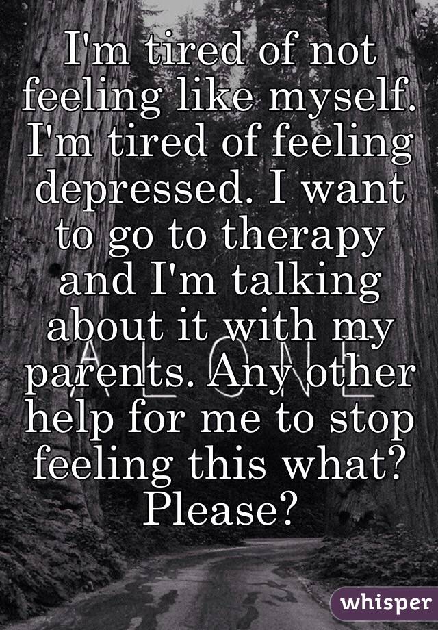 I'm tired of not feeling like myself. I'm tired of feeling depressed. I want to go to therapy and I'm talking about it with my parents. Any other help for me to stop feeling this what? Please? 