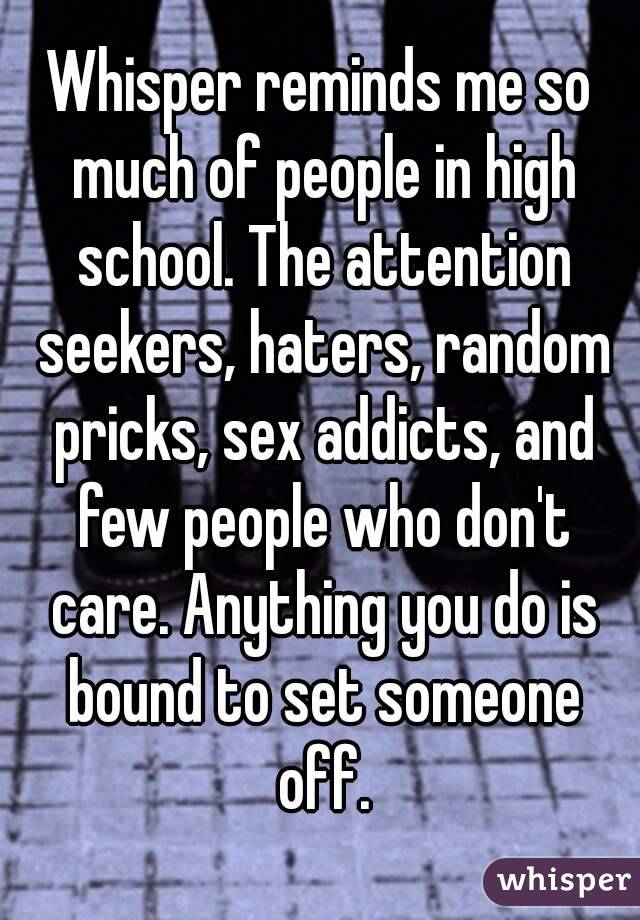 Whisper reminds me so much of people in high school. The attention seekers, haters, random pricks, sex addicts, and few people who don't care. Anything you do is bound to set someone off.