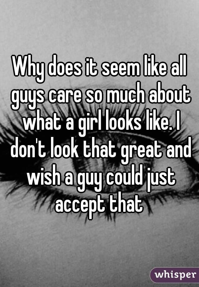 Why does it seem like all guys care so much about what a girl looks like. I don't look that great and wish a guy could just accept that 