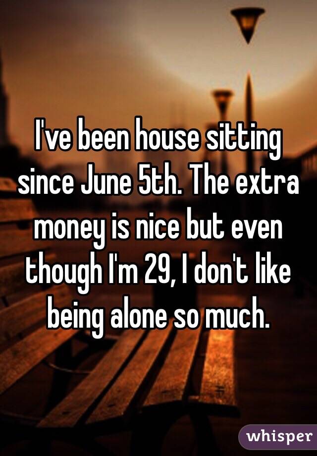 I've been house sitting since June 5th. The extra money is nice but even though I'm 29, I don't like being alone so much. 