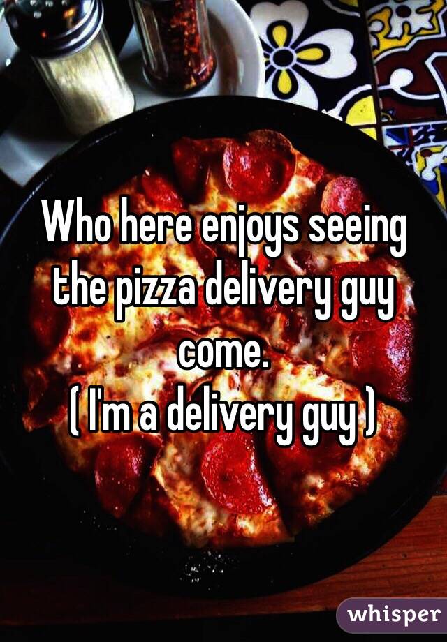 Who here enjoys seeing the pizza delivery guy come.
( I'm a delivery guy ) 