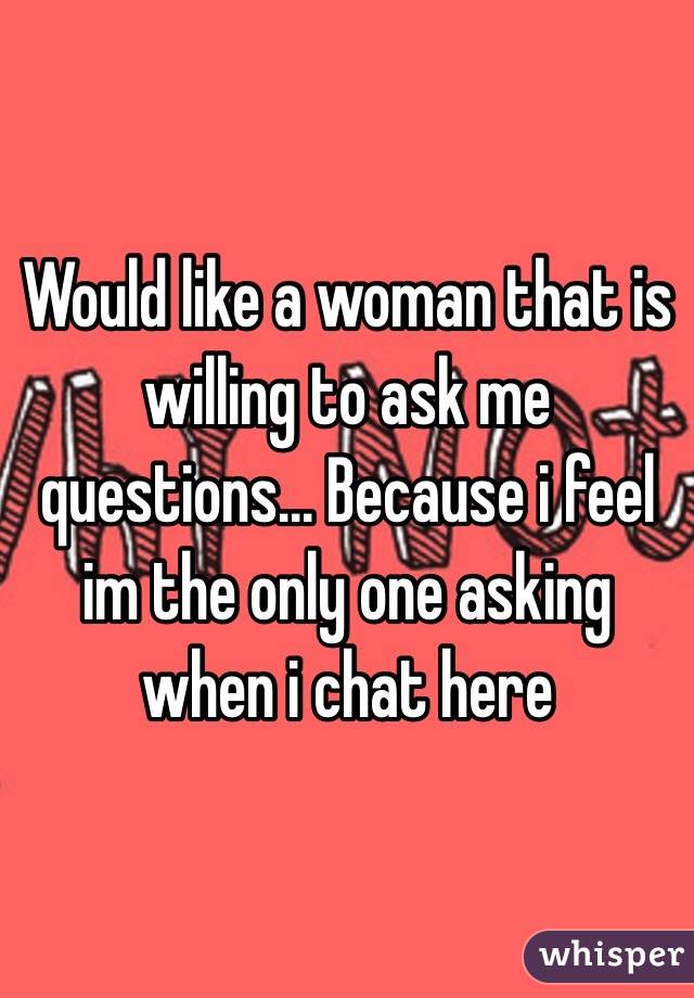 Would like a woman that is willing to ask me questions... Because i feel im the only one asking when i chat here