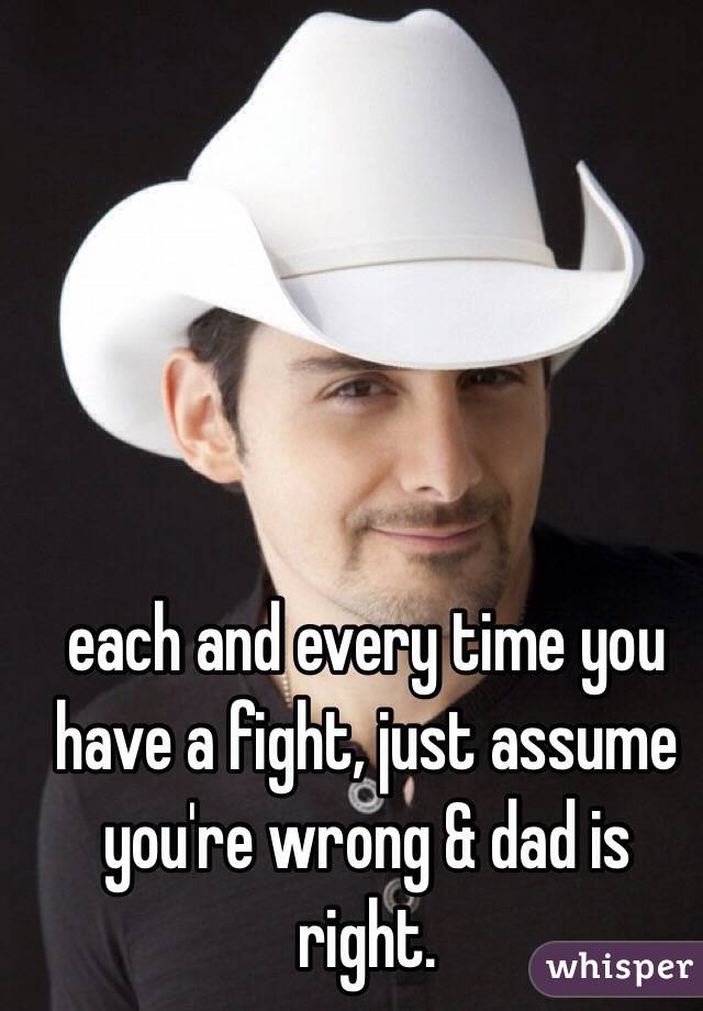 each and every time you have a fight, just assume you're wrong & dad is right. 