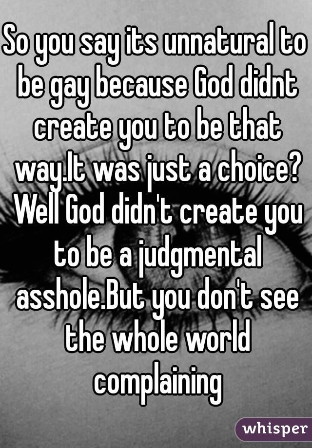 So you say its unnatural to be gay because God didnt create you to be that way.It was just a choice? Well God didn't create you to be a judgmental asshole.But you don't see the whole world complaining