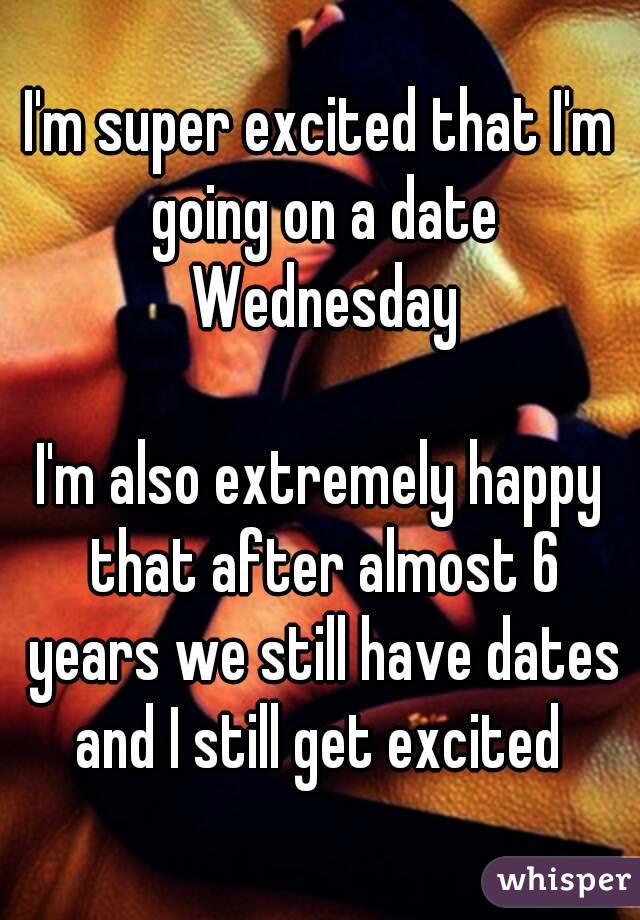 I'm super excited that I'm going on a date Wednesday

I'm also extremely happy that after almost 6 years we still have dates and I still get excited 