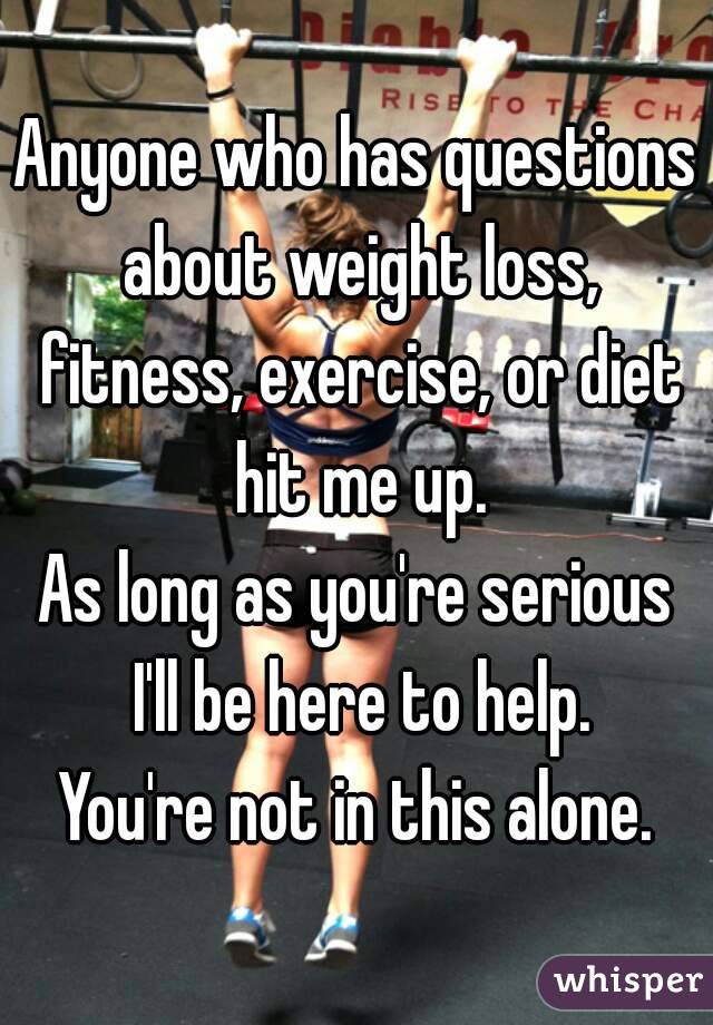 Anyone who has questions about weight loss, fitness, exercise, or diet hit me up.
As long as you're serious I'll be here to help.
You're not in this alone.