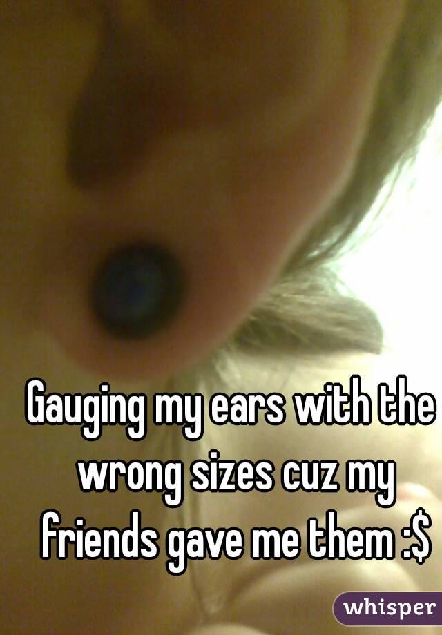 Gauging my ears with the wrong sizes cuz my friends gave me them :$