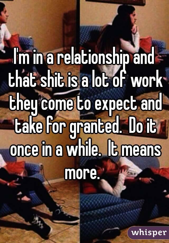 I'm in a relationship and that shit is a lot of work they come to expect and take for granted.  Do it once in a while.  It means more.  