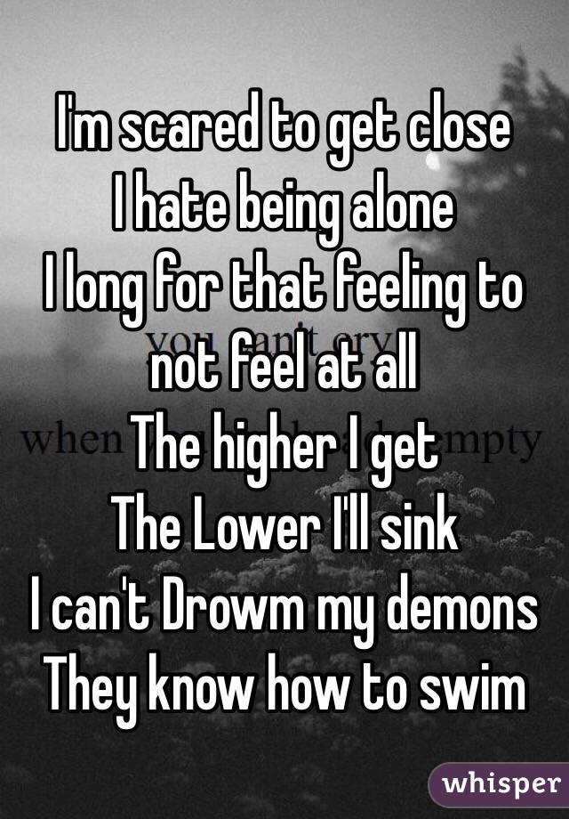 I'm scared to get close
I hate being alone
I long for that feeling to not feel at all
The higher I get
The Lower I'll sink
I can't Drowm my demons
They know how to swim