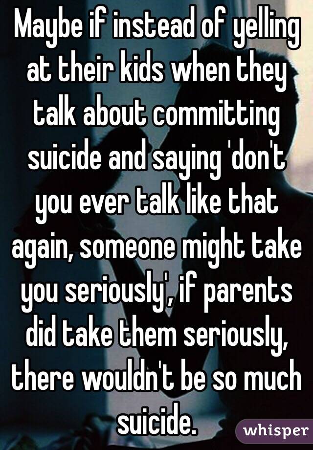 Maybe if instead of yelling at their kids when they talk about committing suicide and saying 'don't you ever talk like that again, someone might take you seriously', if parents did take them seriously, there wouldn't be so much suicide. 