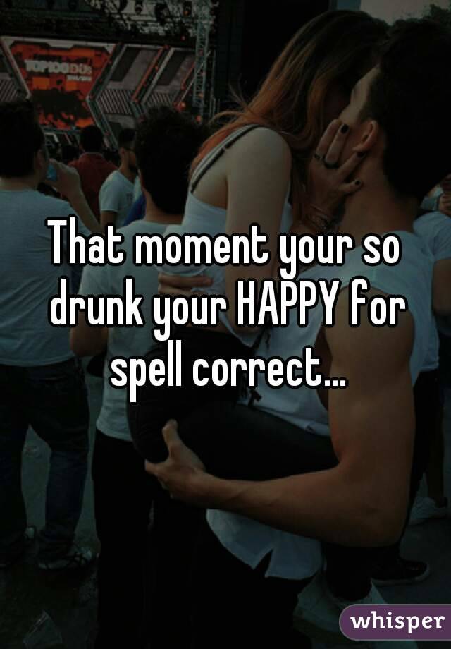 That moment your so drunk your HAPPY for spell correct...