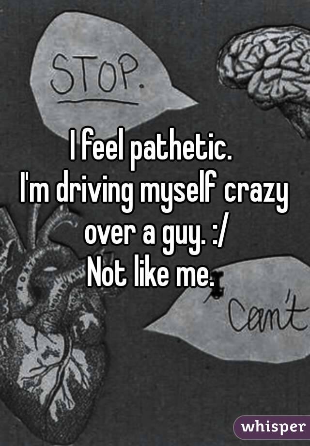 I feel pathetic. 
I'm driving myself crazy over a guy. :/
Not like me. 