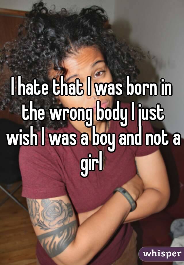 I hate that I was born in the wrong body I just wish I was a boy and not a girl 