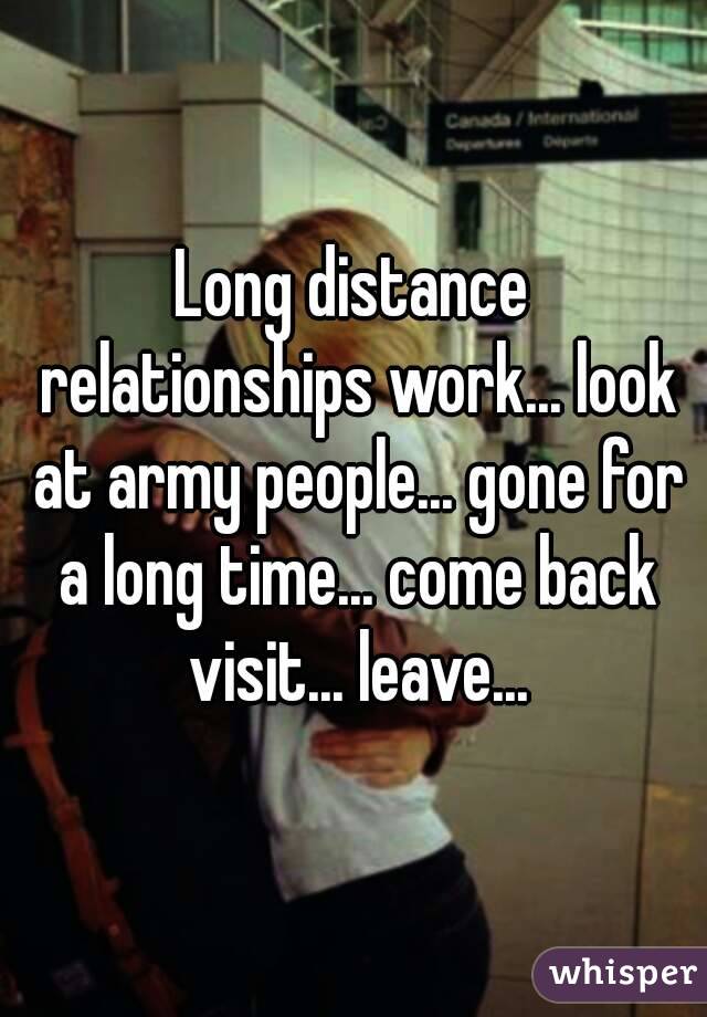 Long distance relationships work... look at army people... gone for a long time... come back visit... leave...