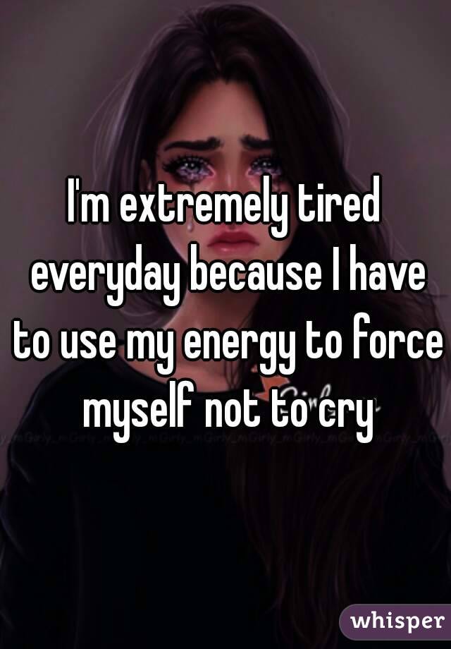 I'm extremely tired everyday because I have to use my energy to force myself not to cry