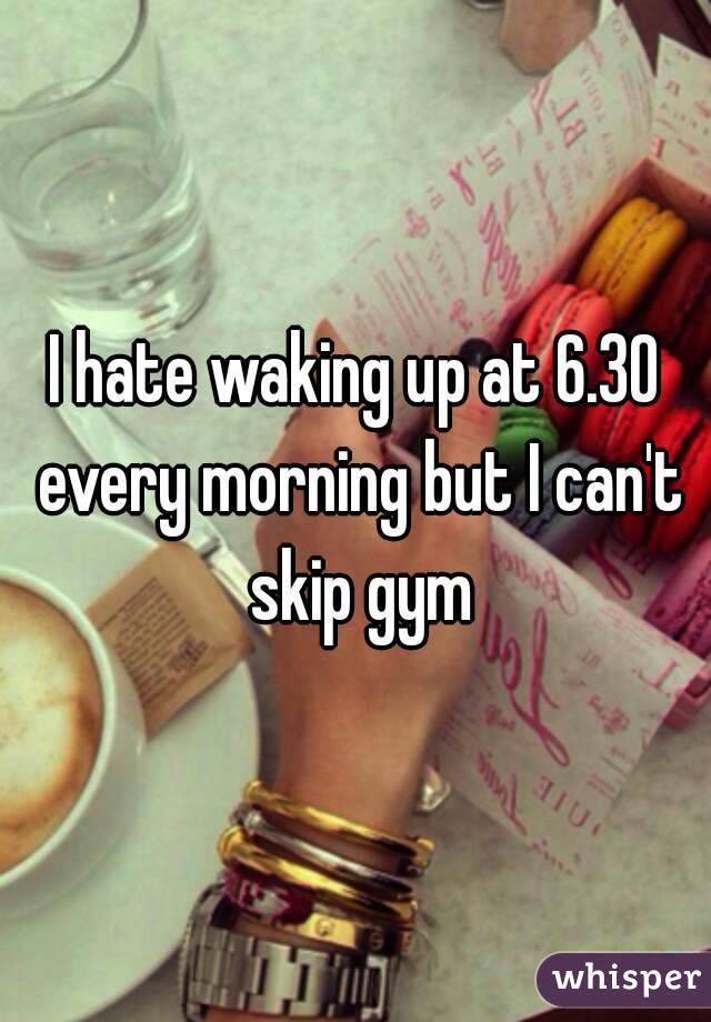 I hate waking up at 6.30 every morning but I can't skip gym