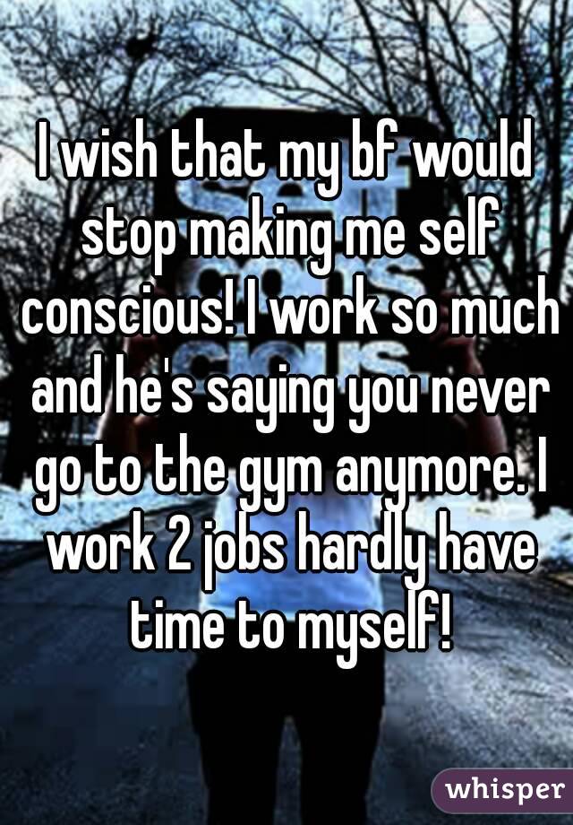 I wish that my bf would stop making me self conscious! I work so much and he's saying you never go to the gym anymore. I work 2 jobs hardly have time to myself!