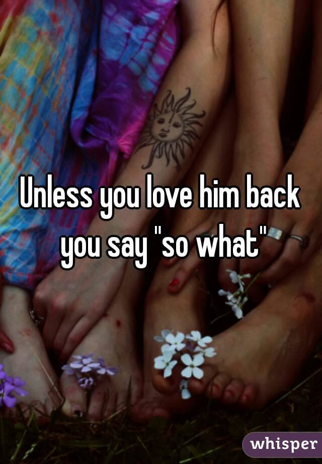 Unless you love him back you say "so what"