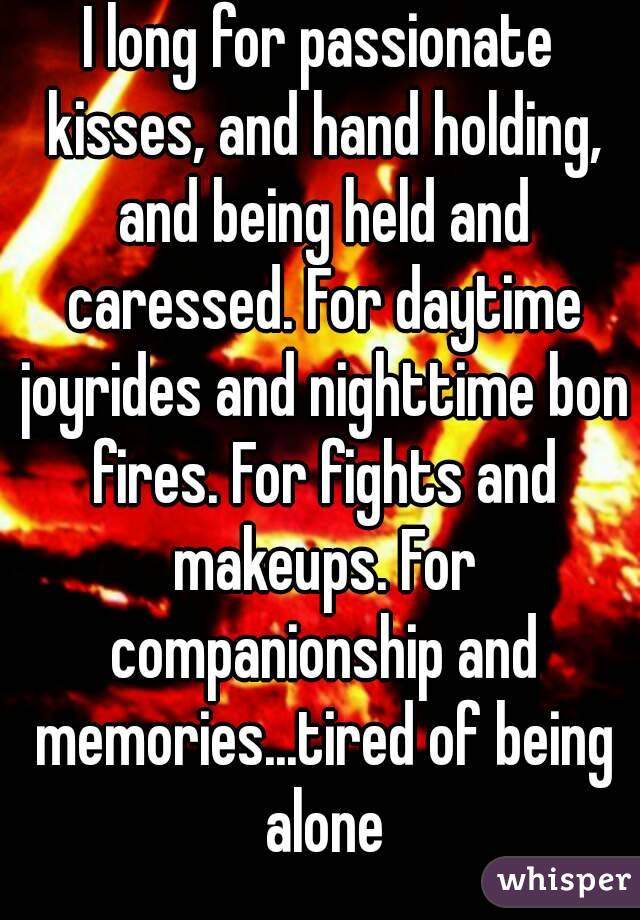 I long for passionate kisses, and hand holding, and being held and caressed. For daytime joyrides and nighttime bon fires. For fights and makeups. For companionship and memories...tired of being alone