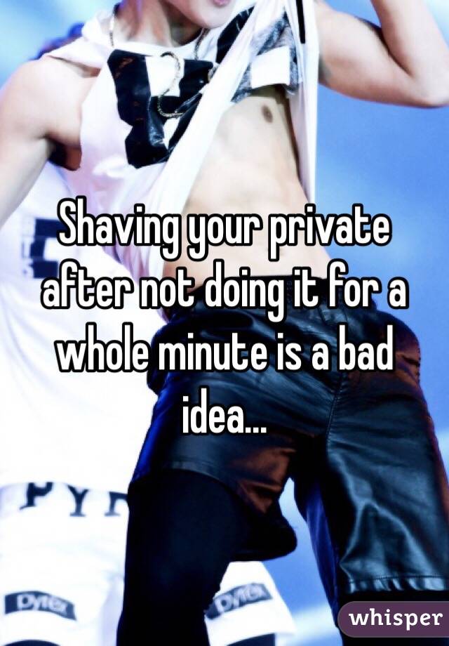 Shaving your private after not doing it for a whole minute is a bad idea...