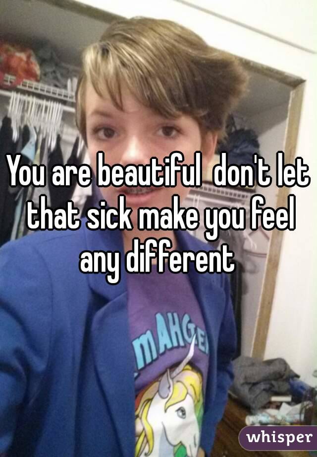 You are beautiful  don't let that sick make you feel any different 