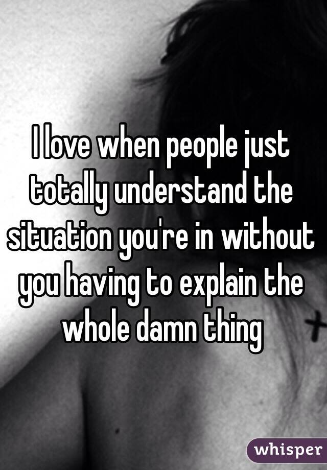 I love when people just totally understand the situation you're in without you having to explain the whole damn thing 