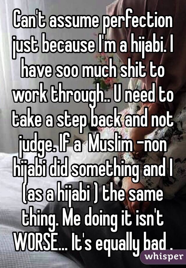 Can't assume perfection just because I'm a hijabi. I have soo much shit to work through.. U need to take a step back and not judge. If a  Muslim -non hijabi did something and I (as a hijabi ) the same thing. Me doing it isn't WORSE... It's equally bad . 