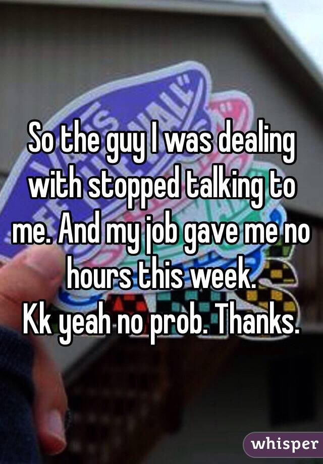 So the guy I was dealing with stopped talking to me. And my job gave me no hours this week. 
Kk yeah no prob. Thanks. 