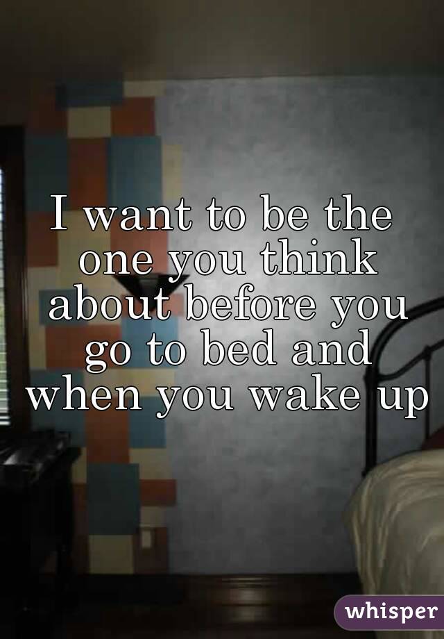 I want to be the one you think about before you go to bed and when you wake up