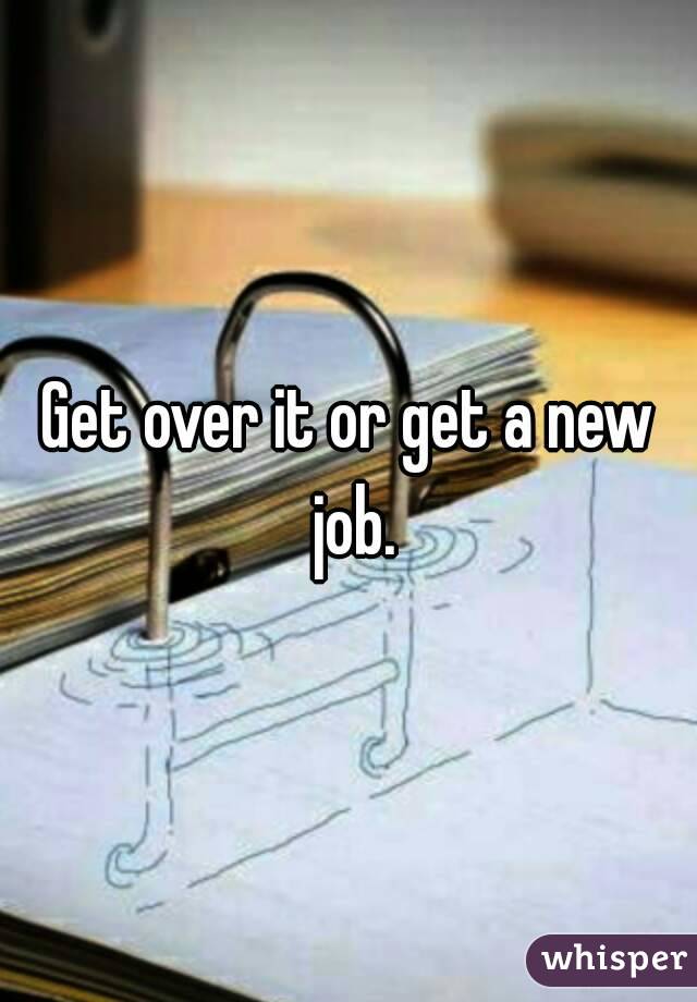 Get over it or get a new job.