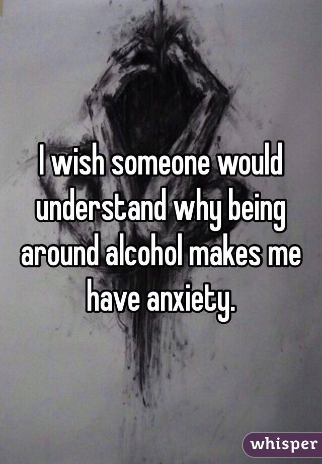 I wish someone would understand why being around alcohol makes me have anxiety. 