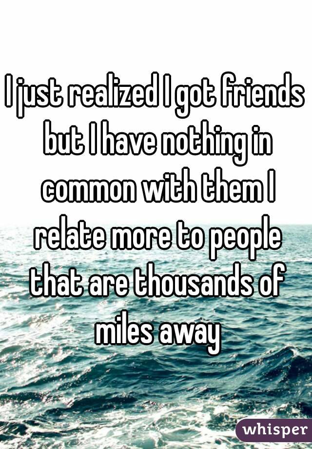 I just realized I got friends but I have nothing in common with them I relate more to people that are thousands of miles away