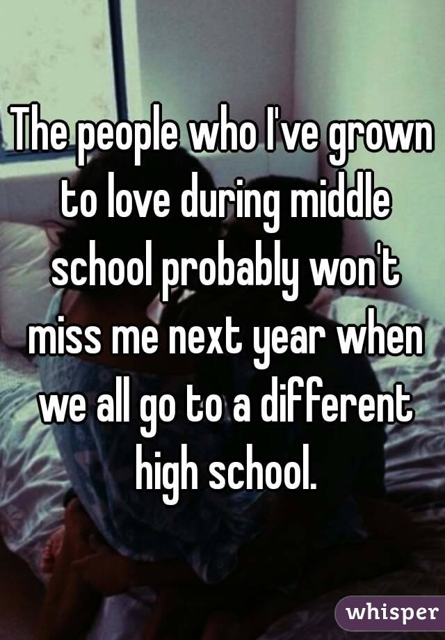 The people who I've grown to love during middle school probably won't miss me next year when we all go to a different high school.
